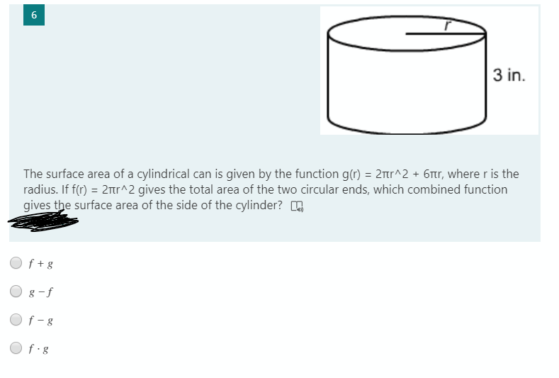 6
3 in.
The surface area of a cylindrical can is given by the function g(r) = 2mr^2 + 6tr, where r is the
radius. If f(r) = 2tr^2 gives the total area of the two circular ends, which combined function
gives the surface area of the side of the cylinder? n
f + g
O 8 -f
O f-8
O f g
