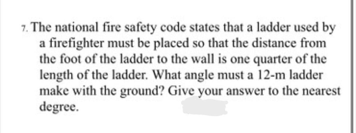 7. The national fire safety code states that a ladder used by
a firefighter must be placed so that the distance from
the foot of the ladder to the wall is one quarter of the
length of the ladder. What angle must a 12-m ladder
make with the ground? Give your answer to the nearest
degree.