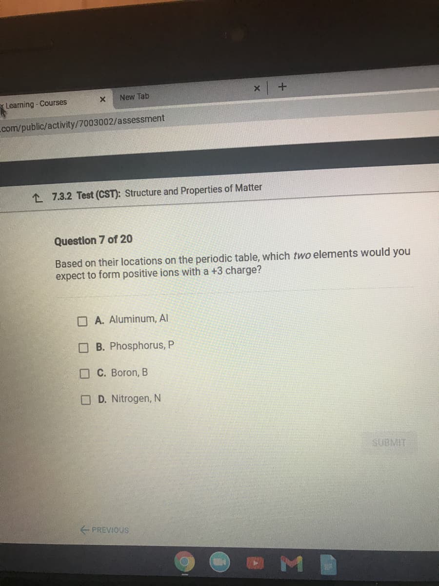 New Tab
Learning- Courses
com/public/activity/7003002/assessment
L 7.3.2 Test (CST): Structure and Properties of Matter
Question 7 of 20
Based on their locations on the periodic table, which two elements would you
expect to form positive ions with a +3 charge?
O A. Aluminum, Al
O B. Phosphorus, P
OC. Boron, B
OD. Nitrogen, N
SUBMIT
E PREVIOUS
