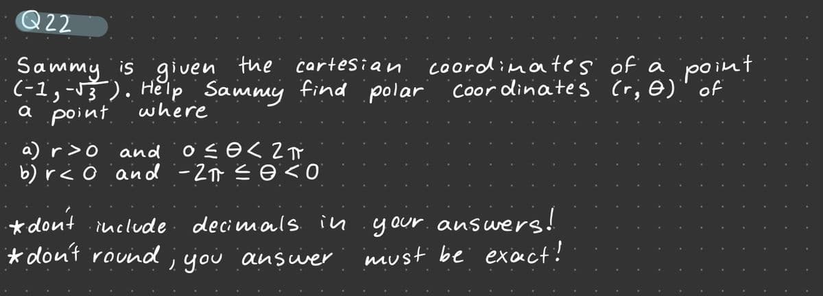 Q22
Sammy is given the cartesian coordinates öf ä point
(-1,-13 ). He'lp Sammy find polar
a point
Coor dinates (r; ė)" of
where
a) r>o and ö co<2T
b) r< o and -2 s ☺ <0
*dont .include decimals in .your.answers!
* don't rouind ;jou answer
niust be exact!
