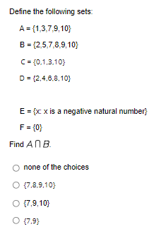 Define the following sets:
A = {1,3,7,9,10)
B = {2,5,7,8,9,10)
C = (0,1,3,10)
D=(2,4,6,8,10)
E = {x: x is a negative natural number}
F = {0}
Find An B.
none of the choices
O {7,8,9,10}
O {7,9,10}
O {7.9}