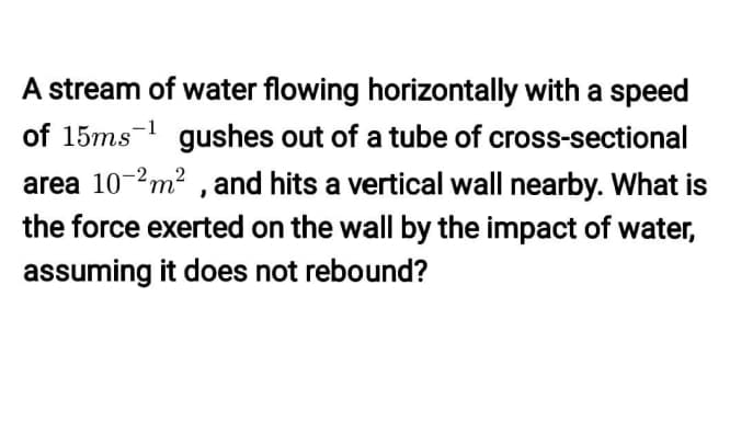 A stream of water flowing horizontally with a speed
of 15ms- gushes out of a tube of cross-sectional
area 10-2m? , and hits a vertical wall nearby. What is
the force exerted on the wall by the impact of water,
assuming it does not rebound?
