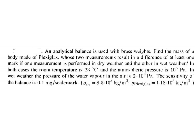 . An analytical balance is used with brass weights. Find the mass of a
body made of Plexiglas, whose two measurements result in a difference of at least one
mark if one measurement is performed in dry weather and the other in wet weather? In
both cases the rom temperature is 23 °C' and the atmospherie pressure is 10% Pa. In
wet weather the pressure of the water vapour in the air is 2. 10 Pa. The sensitivity of
the balance is 0.l mg/scalemark. ( 9em =8.5-10* kg/m°; gplexiglas = 1.18-10* kg/m².)
3
