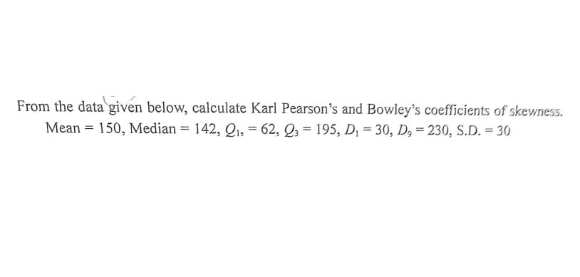 From the data given below, calculate Karl Pearson's and Bowley's coefficients of skewness.
Mean = 150, Median = 142, Q, = 62, Q3 = 195, D, = 30, D, = 230, S.D. = 30
