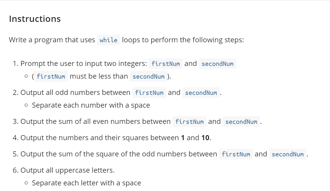 Instructions
Write a program that uses while loops to perform the following steps:
1. Prompt the user to input two integers: firstNum and secondNum
o ( firstNum must be less than secondNum ).
2. Output all odd numbers between firstNum and secondNum .
o Separate each number with a space
3. Output the sum of all even numbers between firstNum and secondNum .
4. Output the numbers and their squares between 1 and 10.
5. Output the sum of the square of the odd numbers between firstNum and secondNum .
6. Output all uppercase letters.
o Separate each letter with a space
