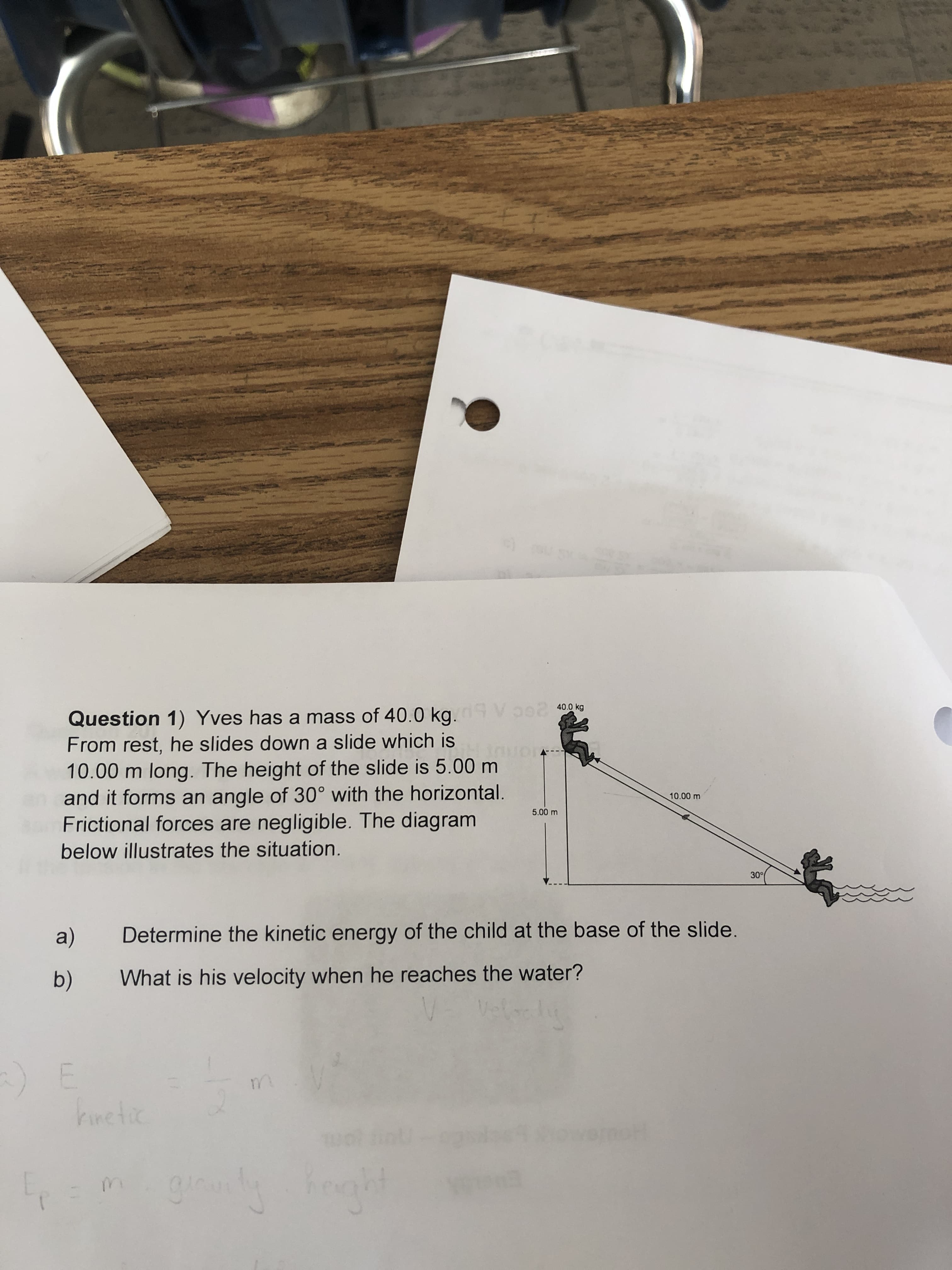 Question 1) Yves has a mass of 40.0 kg.9 Vo02
From rest, he slides down a slide which is
10.00 m long. The height of the slide is 5.00 m
and it forms an angle of 30° with the horizontal.
Frictional forces are negligible. The diagram
40.0 kg
10.00 m
5.00 m
below illustrates the situation.
30
a)
Determine the kinetic energy of the child at the base of the slide.
b)
What is his velocity when he reaches the water?
m.
