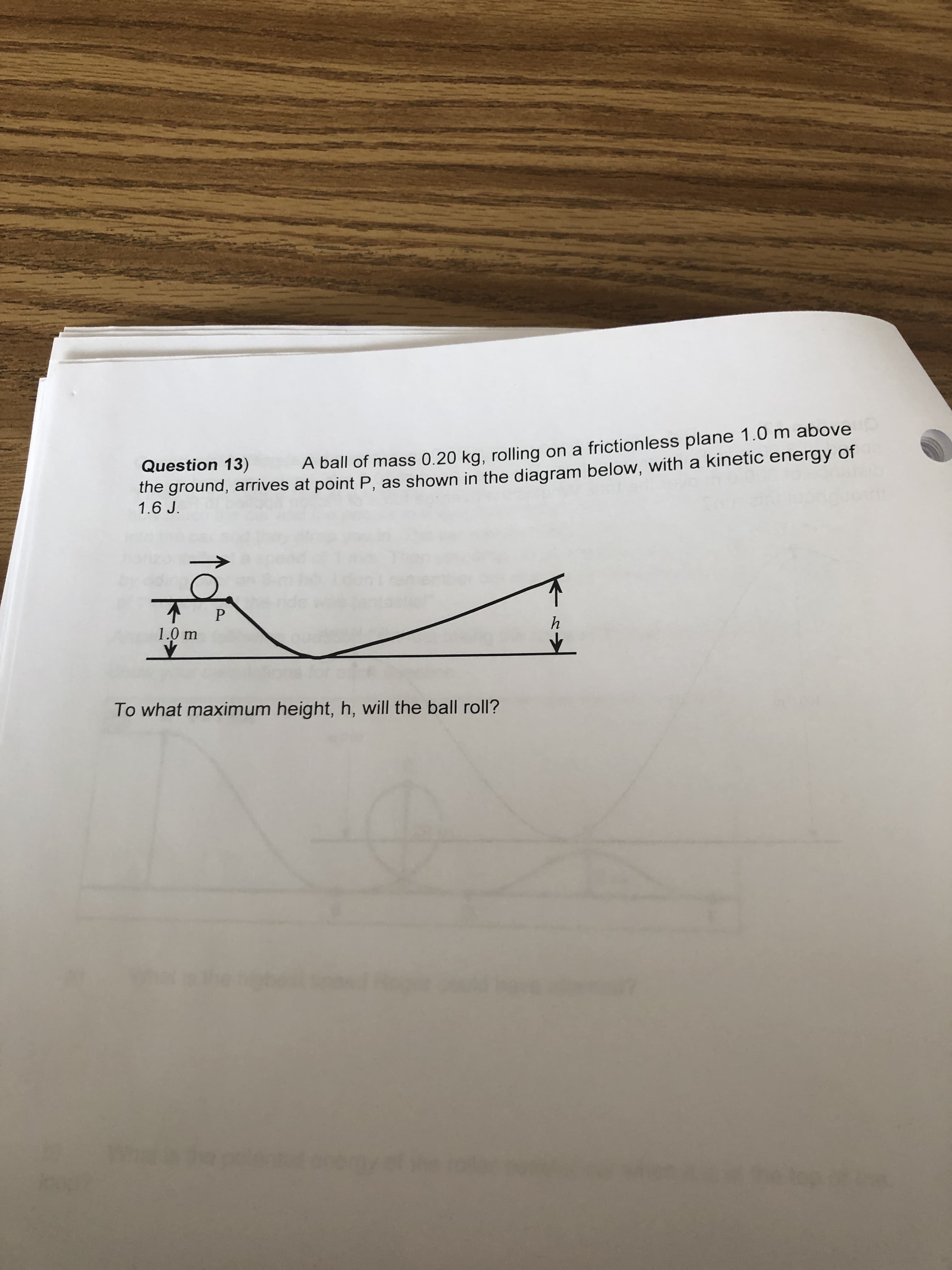 Question 13)
the ground, arrives at point P, as shown in the diagram below, with a kinetic energy of
1.6 J.
A ball of mass 0.20 kg, rolling on a frictionless plane 1.0 m above
1.0 m
To what maximum height, h, will the ball roll?
