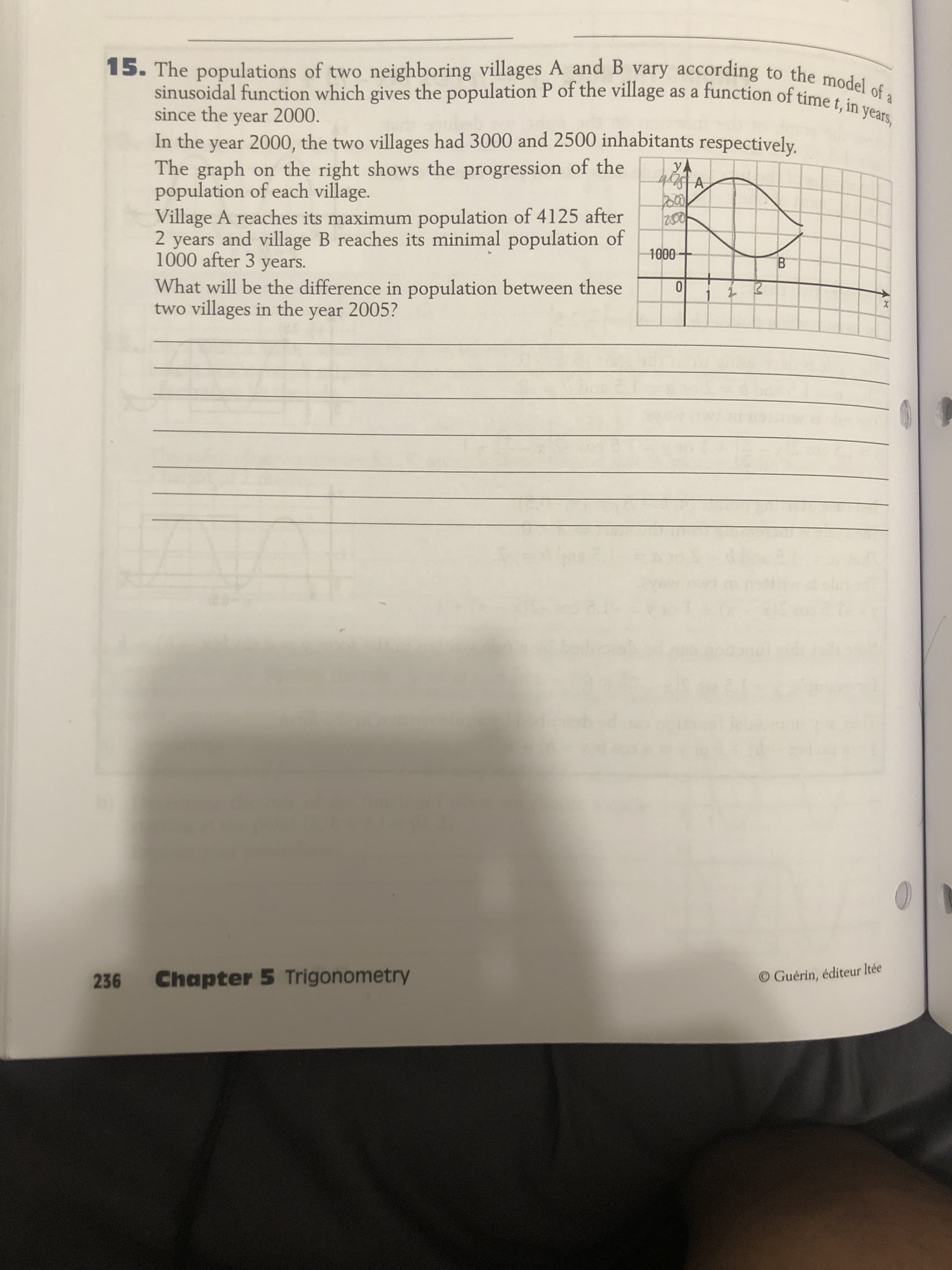 The populations of two neighboring villages A and B vary according to the med
sinusoidal function which gives the population P of the village as a function of time t, in years,
since the year 2000.
In the year 2000, the two villages had 3000 and 2500 inhabitants respectively.
The graph on the right shows the progression of the
population of each village.
Village A reaches its maximum population of 4125 after
2 years and village B reaches its minimal population of
1000 after 3 years.
yA
1000
What will be the difference in population between these
two villages in the year 2005?
1

