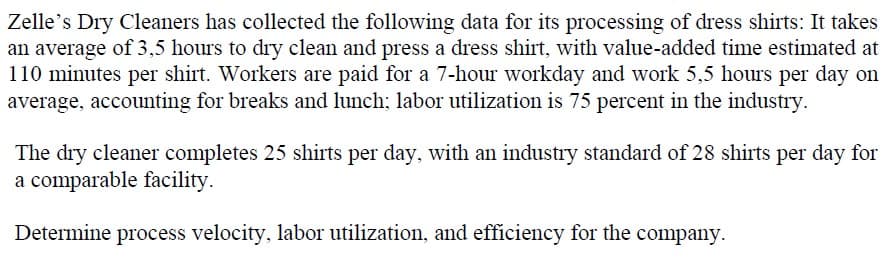 Zelle's Dry Cleaners has collected the following data for its processing of dress shirts: It takes
an average of 3,5 hours to dry clean and press a dress shirt, with value-added time estimated at
110 minutes per shirt. Workers are paid for a 7-hour workday and work 5,5 hours per day on
average, accounting for breaks and lunch; labor utilization is 75 percent in the industry.
The dry cleaner completes 25 shirts per day, with an industry standard of 28 shirts per day for
a comparable facility.
Determine process velocity, labor utilization, and efficiency for the company.
