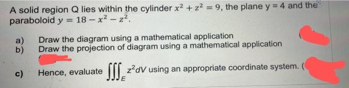 A solid region Q lies within the cylinder x² + z² = 9, the plane y = 4 and the
paraboloid y = 18-x²z².
a)
b)
c)
Draw the diagram using a mathematical application
Draw the projection of diagram using a mathematical application
Hence, evaluate Sz²dV using an appropriate coordinate system. (