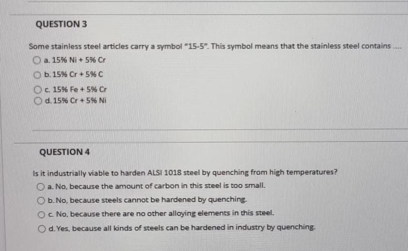 QUESTION 3
Some stainless steel articles carry a symbol "15-5". This symbol means that the stainless steel contains
a. 15% Ni + 5% Cr
b. 15% Cr+ 5% C
c 15% Fe + 5% Cr
d. 15% Cr + 5% Ni
QUESTION 4
Is it industrially viable to harden ALSI 1018 steel by quenching from high temperatures?
a. No, because the amount of carbon in this steel is too small.
b. No, because steels cannot be hardened by quenching.
Oc. No, because there are no other alloying elements in this steel.
d. Yes, because all kinds of steels can be hardened in industry by quenching.
****