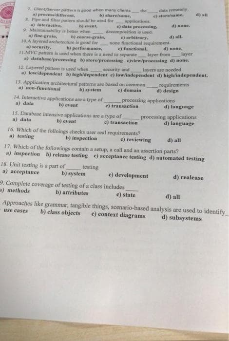 7. Client/Server pattern is good when many clients
a) process/different,
b) share/same,
8. Pipe and filter pattern should be used for
a) interactive,
b) event,
9. Maintainability is better when
a) fine-grain,
decomposition is used.
b) coarse-grain,
10.A layered archotecture is good for
e) arbitrary,
none functional requirement.
a) security, b) performance, c) functional,
11.MVC pattern is used when there is a need to separate
d) none.
layer from layer
a) database/processing b) store/processing e)view/processing d) none.
14. Interactive applications are a type of
a) data
b) event
applications.
e) data processing.
15. Database intensive applications are a type of
a) data
b) event
the
12. Layered pattern is used when security and
layers are needed
a) low/dependent b) high/dependent c) low/independent d) high/independent.
13. Application architectural patterns are based on common
a) non-functional b) system
c) domain
processing applications
c) transaction
18. Unit testing is a part of
a) acceptance
e) transaction
b) system
data remotely.
c) store/same,
d) none.
16. Which of the folloings checks user real requirements?
a) testing
b) inspection
e) reviewing
d) all.
9. Complete coverage of testing of a class includes
a) methods
b) attributes
c) state
e) development
requirements
d) design
d) all
17. Which of the followings contain a setup, a call and an assertion parts?
a) inspection b) release testing e) acceptance testing d) automated testing
testing
d) all
d) language
processing applications
d) language
d) realease
d) all
Approaches like grammar, tangible things, scenario-based analysis are used to identify
b) class objects c) context diagrams
use cases
d) subsystems