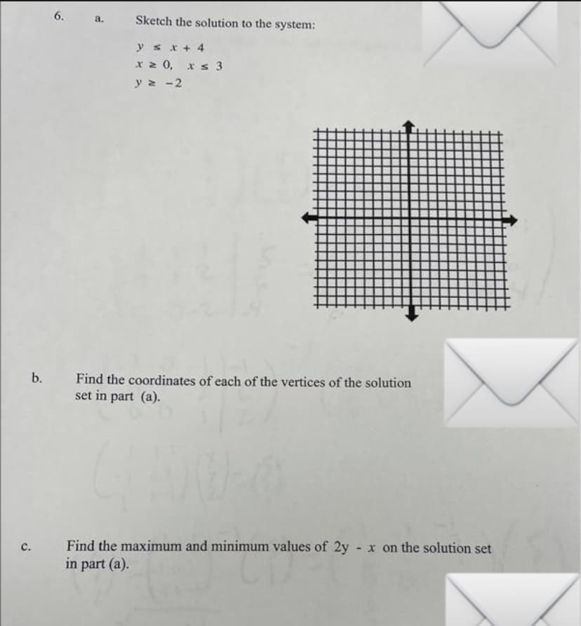 6.
C.
a. Sketch the solution to the system:
y sx + 4
x ≥ 0, x ≤ 3
y = -2
b. Find the coordinates of each of the vertices of the solution
set in part (a).
Find the maximum and minimum values of 2yx on the solution set
in part (a).