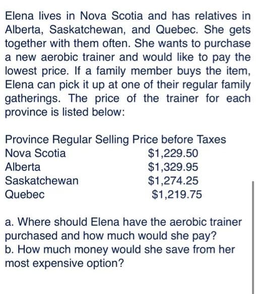 Elena lives in Nova Scotia and has relatives in
Alberta, Saskatchewan, and Quebec. She gets
together with them often. She wants to purchase
a new aerobic trainer and would like to pay the
lowest price. If a family member buys the item,
Elena can pick it up at one of their regular family
gatherings. The price of the trainer for each
province is listed below:
Province Regular Selling Price before Taxes
Nova Scotia
$1,229.50
Alberta
$1,329.95
$1,274.25
$1,219.75
Saskatchewan
Quebec
a. Where should Elena have the aerobic trainer
purchased and how much would she pay?
b. How much money would she save from her
most expensive option?