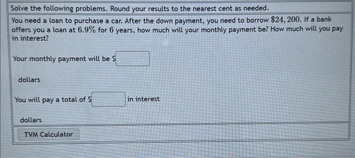 Solve the following problems. Round your results to the nearest cent as needed.
You need a loan to purchase a car. After the down payment, you need to borrow $24, 200. If a bank
offers you a loan at 6.9% for 6 years, how much will your monthly payment be? How much will you pay
in interest?
Your monthly payment will be $
dollars
You will pay a total of $
dollars
TVM Calculator
in interest