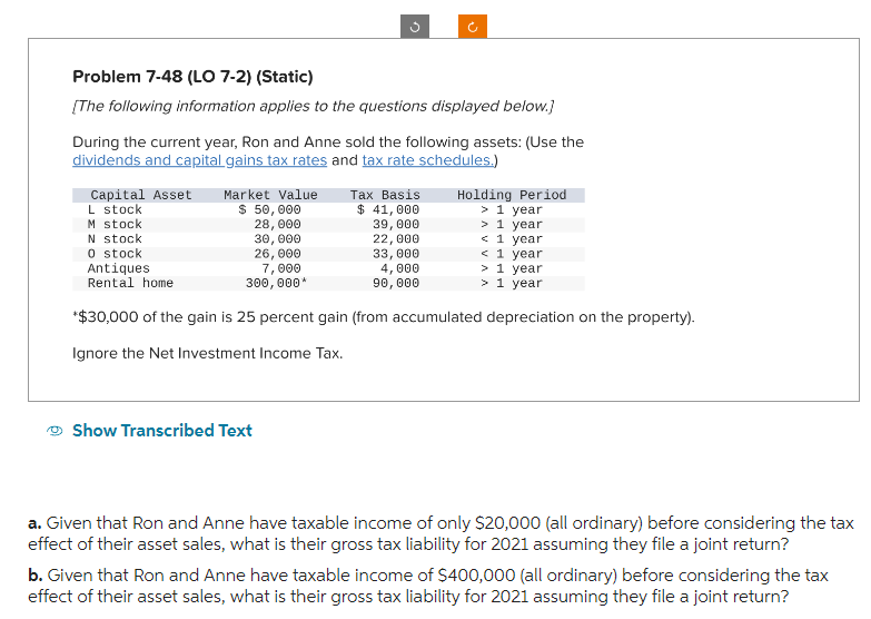 Problem 7-48 (LO 7-2) (Static)
[The following information applies to the questions displayed below.]
During the current year, Ron and Anne sold the following assets: (Use the
dividends and capital gains tax rates and tax rate schedules.)
Holding Period
> 1 year
> 1 year
< 1 year
<1 year
> 1 year
N stock
26,000
0 stock
Antiques
Rental home
7,000
300,000*
> 1 year
*$30,000 of the gain is 25 percent gain (from accumulated depreciation on the property).
Ignore the Net Investment Income Tax.
Capital Asset
L stock
M stock
Market Value
$ 50,000
28,000
30,000
Show Transcribed Text
Tax Basis
$ 41,000
39,000
22,000
33,000
4,000
90,000
a. Given that Ron and Anne have taxable income of only $20,000 (all ordinary) before considering the tax
effect of their asset sales, what is their gross tax liability for 2021 assuming they file a joint return?
b. Given that Ron and Anne have taxable income of $400,000 (all ordinary) before considering the tax
effect of their asset sales, what is their gross tax liability for 2021 assuming they file a joint return?