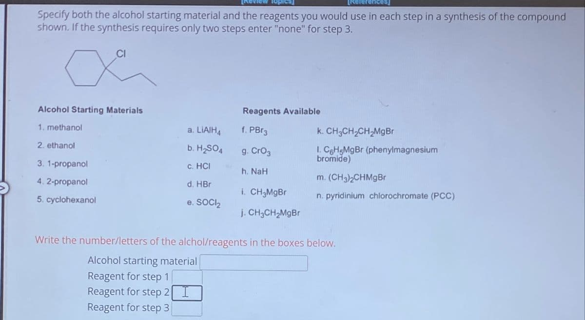 Specify both the alcohol starting material and the reagents you would use in each step in a synthesis of the compound
shown. If the synthesis requires only two steps enter "none" for step 3.
CI
X
Alcohol Starting Materials
1. methanol
2. ethanol
3. 1-propanol
4.2-propanol
5. cyclohexanol
a. LiAlH4
b. H₂SO4
c. HCI
d. HBr
e. SOCI₂
Reagents Available
f. PBr3
g. CrO3
h. NaH
i. CH3MgBr
j. CH3CH₂MgBr
k. CH3CH₂CH₂Mg Br
I. C6H5MgBr (phenylmagnesium
bromide)
m. (CH3)2CHMgBr
n. pyridinium chlorochromate (PCC)
Write the number/letters of the alchol/reagents in the boxes below.
Alcohol starting material
Reagent for step 1
Reagent for step 2 I
Reagent for step 3