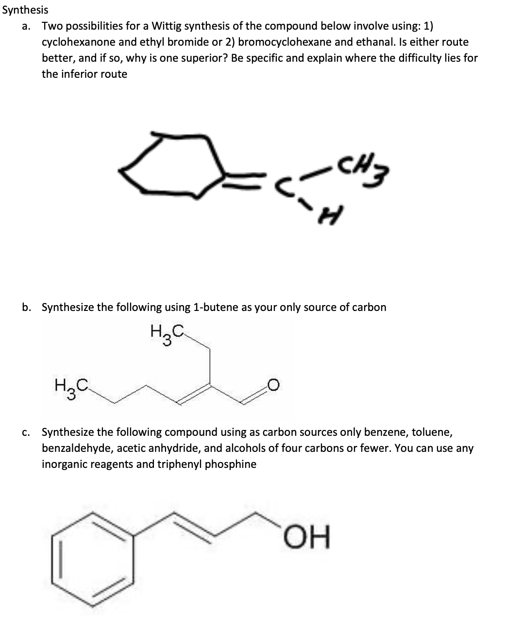 Synthesis
a. Two possibilities for a Wittig synthesis of the compound below involve using: 1)
cyclohexanone and ethyl bromide or 2) bromocyclohexane and ethanal. Is either route
better, and if so, why is one superior? Be specific and explain where the difficulty lies for
the inferior route
CH3
C'~H
b. Synthesize the following using 1-butene as your only source of carbon
H₂C
H₂C
c. Synthesize the following compound using as carbon sources only benzene, toluene,
benzaldehyde, acetic anhydride, and alcohols of four carbons or fewer. You can use any
inorganic reagents and triphenyl phosphine
OH