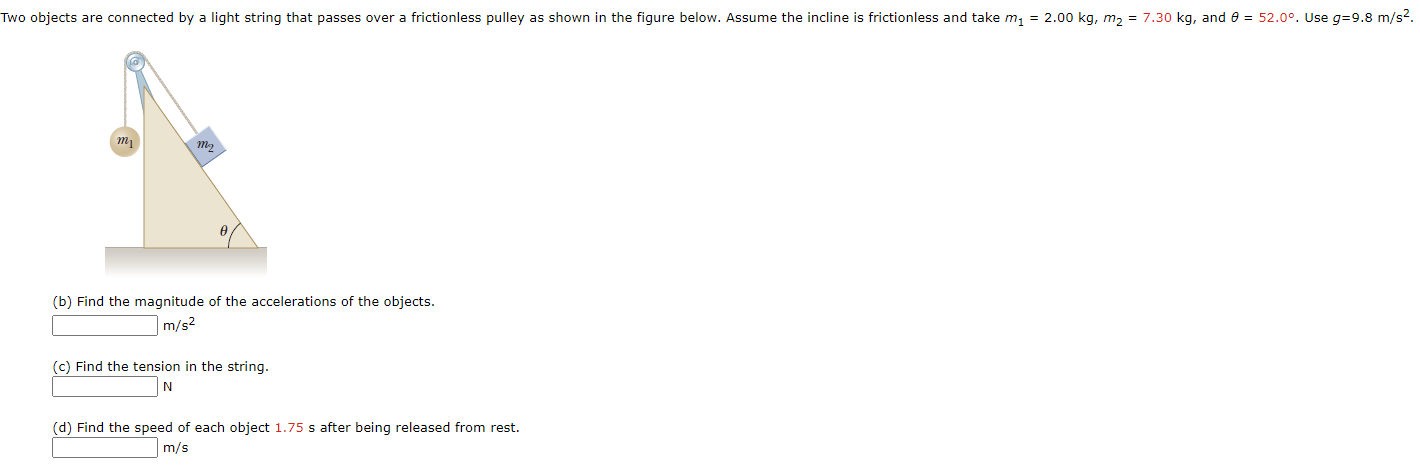 Two objects are connected by a light string that passes over a frictionless pulley as shown in the figure below. Assume the incline is frictionless and take m, = 2.00 kg, m, = 7.30 kg, and e = 52.0°. Use g=9.8 m/s2.
(b) Find the magnitude of the accelerations of the objects.
m/s2
(c) Find the tension in the string.
N
(d) Find the speed of each object 1.75 s after being released from rest.
m/s
