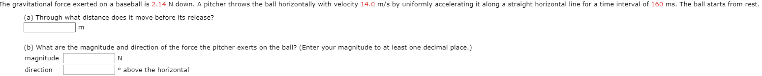 he gravitational force exerted on a basebal
2.14
down. A pitcher throws the ball horizontally with velocity 14.0 m/s by uniformly accelerating it along a straight horizontal line for a time interval of 160 ms. T he ball starts from rest.
(a) Through what distance does it move before its release?
(b) What are the magnitude and direction of the force the pitcher exerts on the ball? (Enter your magnitude to at least one decimal place.)
magnitude
N
direction
o above the horizontal
