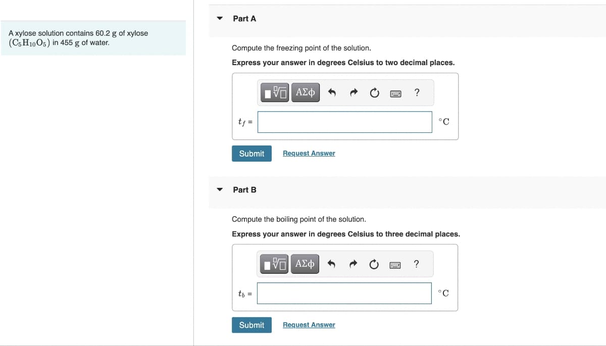 A xylose solution contains 60.2 g of xylose
(C5H10O5) in 455 g of water.
Part A
Compute the freezing point of the solution.
Express your answer in degrees Celsius to two decimal places.
tf =
Submit
Part B
IVE ΑΣΦ
tb =
Compute the boiling point of the solution.
Express your answer in degrees Celsius to
Request Answer
15| ΑΣΦ
Submit
Request Answer
?
°C
ree decimal places.
?
°C