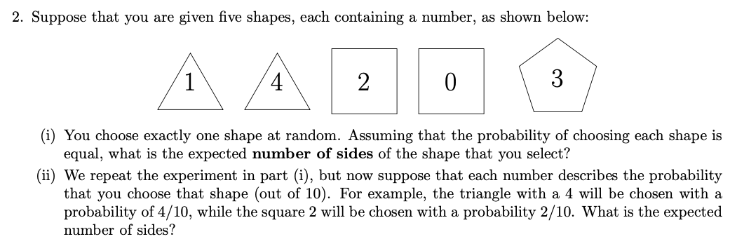 2. Suppose that you are given five shapes, each containing a number, as shown below:
1
4
2
3
(i) You choose exactly one shape at random. Assuming that the probability of choosing each shape is
equal, what is the expected number of sides of the shape that you select?
(ii) We repeat the experiment in part (i), but now suppose that each number describes the probability
that you choose that shape (out of 10). For example, the triangle with a 4 will be chosen with a
probability of 4/10, while the square 2 will be chosen with a probability 2/10. What is the expected
number of sides?
