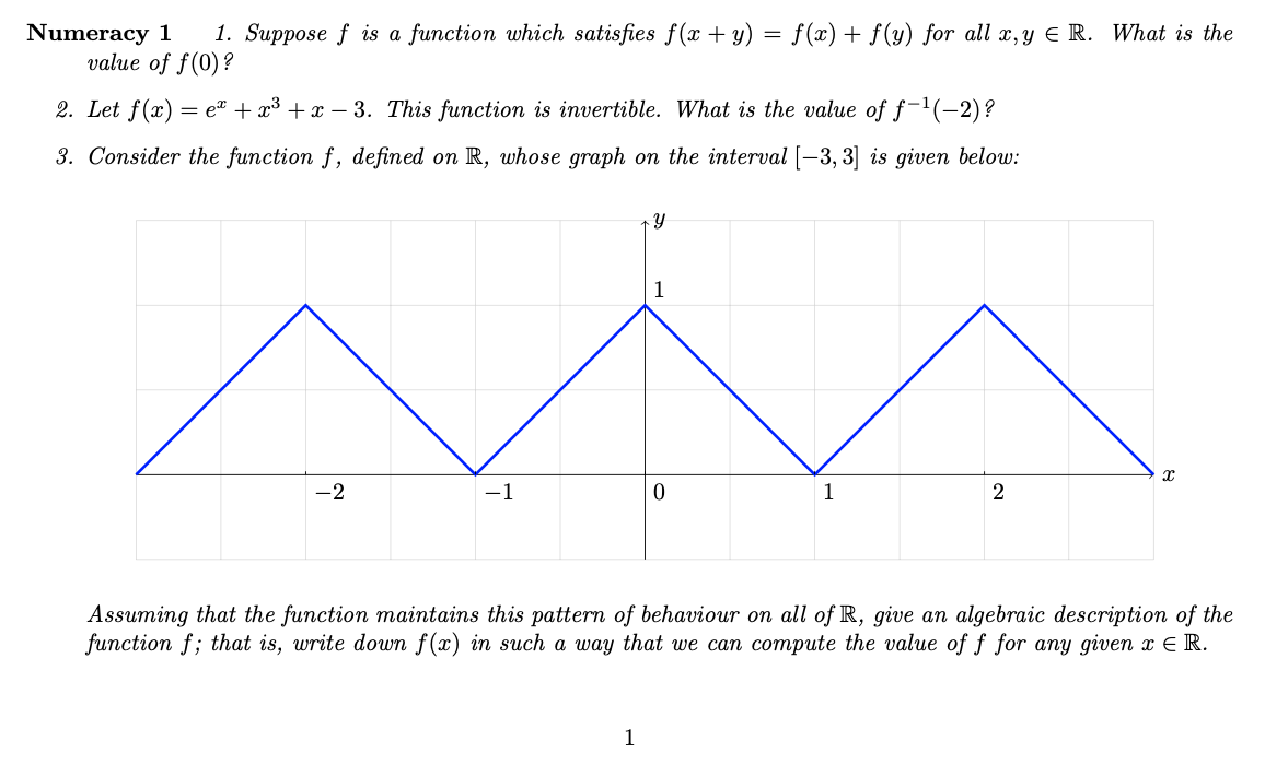 1. Suppose f is a function which satisfies f(x + y) = f(x) + f (y) for all x,y E R. What is the
Numeracy 1
value of f(0)?
2. Let f(x) = e® + x³ + x – 3. This function is invertible. What is the value of f-1(-2)?
3. Consider the function f, defined on R, whose graph on the interval [-3, 3] is given below:
1
-2
-1
1
Assuming that the function maintains this pattern of behaviour on all of R, give an algebraic description of the
function f; that is, write down f(x) in such a way that we can compute the value
f for any given x E R.
1
