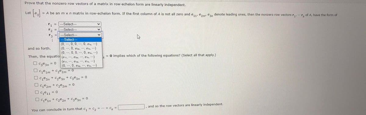 Prove that the nonzero row vectors of a matrix in row-echelon form are linearly independent.
Let
= A be an m xn matrix in row-echelon form. If the first column of A is not all zero and e,., e. e, denote leading ones, then the nonzero row vectors r,, r, of A, have the form of
Select---
Select---
---Select--
-Select--
(0. .... 0, 0,. 0, e:,:)
(0,
(0, .... 0, 0, . 0, esa, )
and so forth.
0, ezm, *, esa, )
Then, the equatio (ess. .... ezm, , e32, **)
= 0 implies which of the following equations? (Select all that apply.)
(ess,*, esm, **, eis, )
O Cze3n
= 0
(0.... 0. ezm, **. e )
Ce1m + C2º2m
= 0
Ce3n + C2@3n + C3e3n
Ce2m
+ C2º2m
ce11
= 0
Uc̟en + c,e2n + Cze3, = 0
and so the row vectors are linearly independent.
= … = C,
You can conclude in turn that c, = c,
口0
