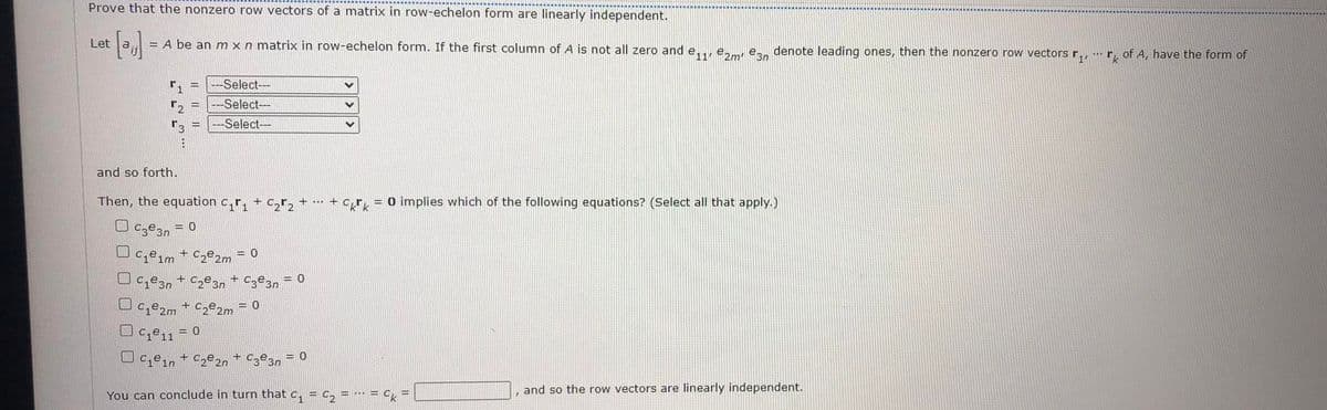 Prove that the nonzero row vectors of a matrix in row-echelon form are linearly independent.
Let
= A be an m x n matrix in row-echelon form. If the first column of A is not all zero and e,., e., enn denote leading ones, then the nonzero row vectors r,r, of A, have the form of
-Select--
--Select-
Select---
and so forth.
Then, the equation c,r, +
+ cr, = 0 implies which of the following equations? (Select all that apply.)
= 0
Ce1m + C,e,2m = 0
U Ce3n + C2ºan + Czº3n = 0
Uce,m + Cze2m = 0
O c,e, = 0
Oce,, + C,e2n + C3®3n
= 0
You can conclude in turn that c,
= C,
= * = O
and so the row vectors are linearly independent.
