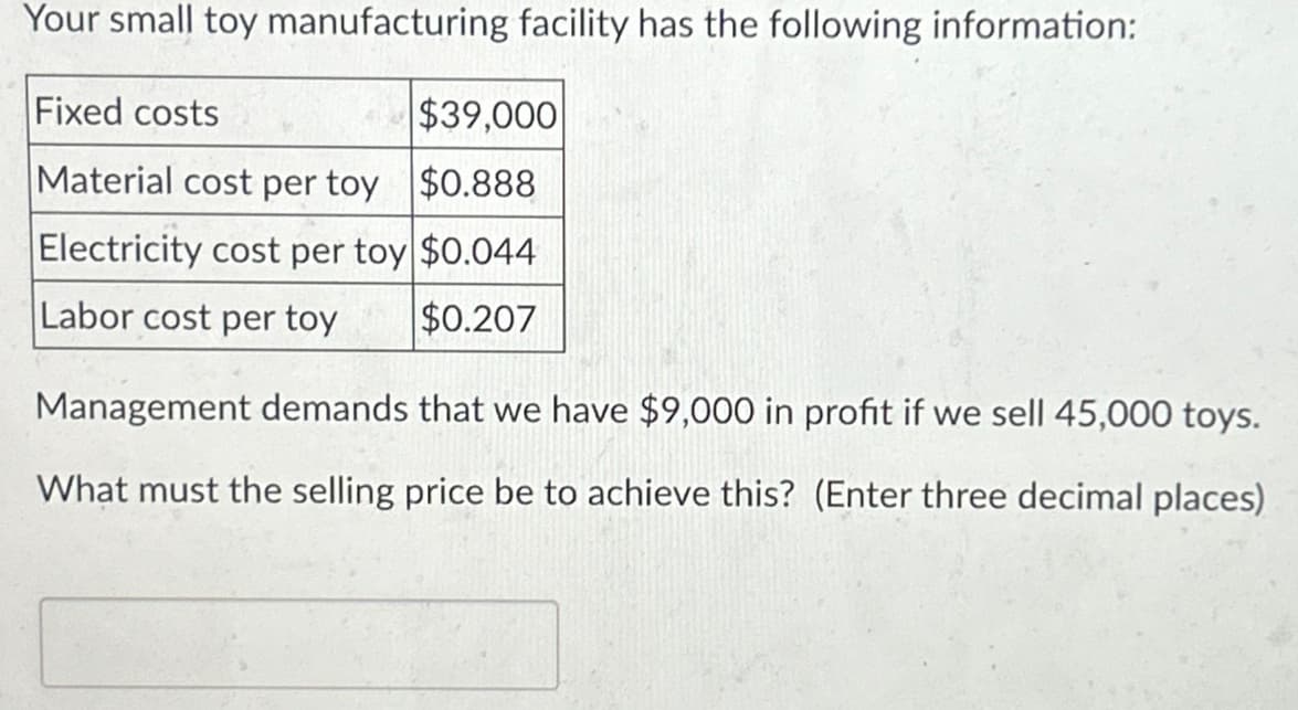 Your small toy manufacturing facility has the following information:
Fixed costs
$39,000
Material cost per toy $0.888
Electricity cost per toy $0.044
Labor cost per toy
$0.207
Management demands that we have $9,000 in profit if we sell 45,000 toys.
What must the selling price be to achieve this? (Enter three decimal places)