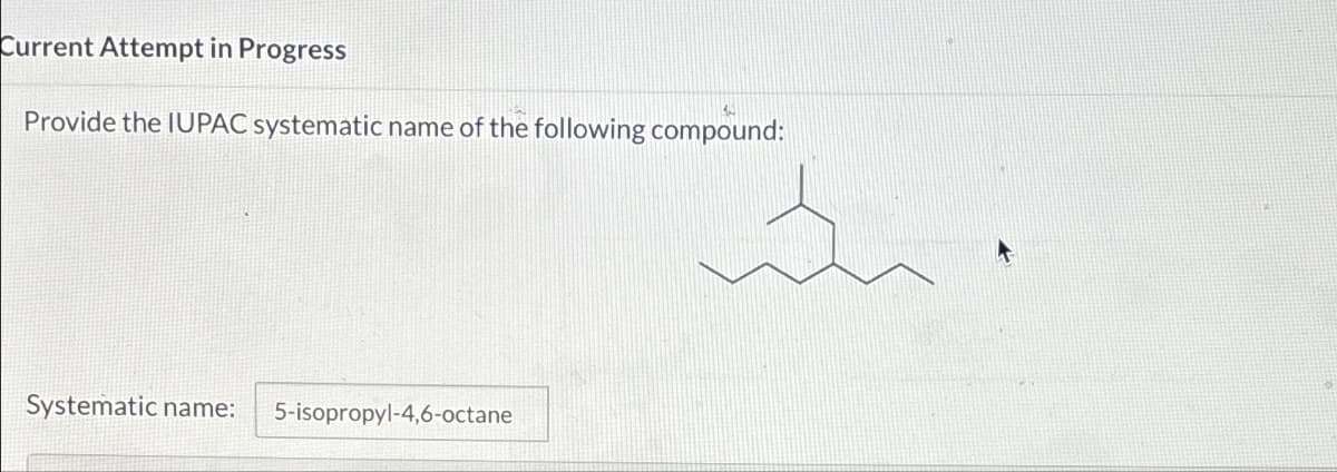 Current Attempt in Progress
Provide the IUPAC systematic name of the following compound:
Systematic name: 5-isopropyl-4,6-octane
in.