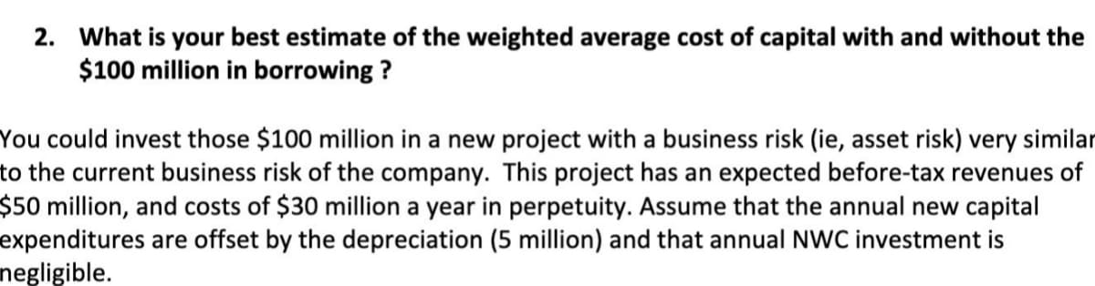 2. What is your best estimate of the weighted average cost of capital with and without the
$100 million in borrowing ?
You could invest those $100 million in a new project with a business risk (ie, asset risk) very similar
to the current business risk of the company. This project has an expected before-tax revenues of
$50 million, and costs of $30 million a year in perpetuity. Assume that the annual new capital
expenditures are offset by the depreciation (5 million) and that annual NWC investment is
negligible.
