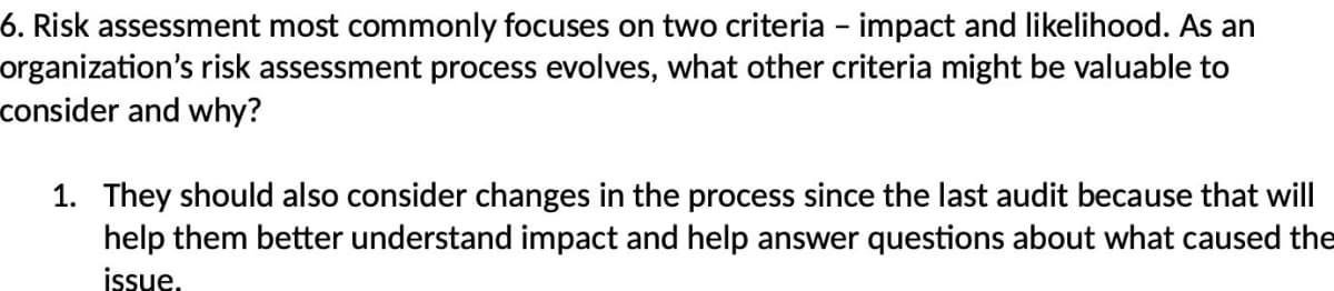 6. Risk assessment most commonly focuses on two criteria - impact and likelihood. As an
organization's risk assessment process evolves, what other criteria might be valuable to
consider and why?
1. They should also consider changes in the process since the last audit because that will
help them better understand impact and help answer questions about what caused the
issue.
