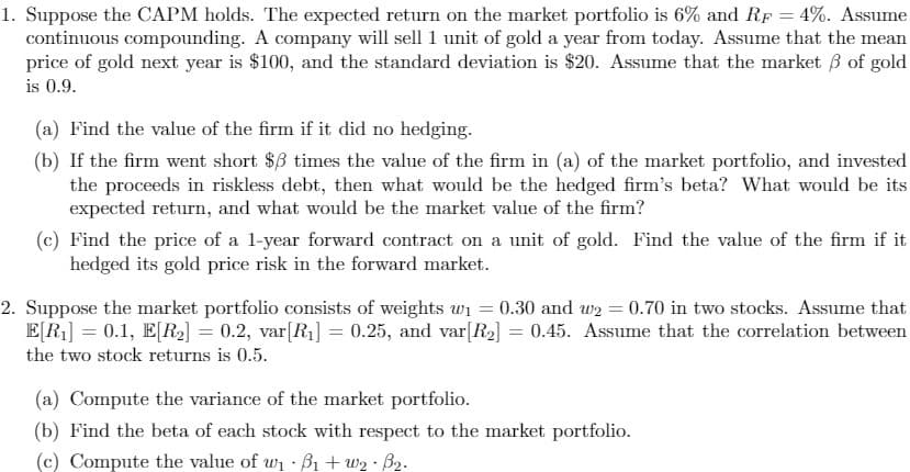 1. Suppose the CAPM holds. The expected return on the market portfolio is 6% and RF = 4%. Assume
continuous compounding. A company will sell 1 unit of gold a year from today. Assume that the mean
price of gold next year is $100, and the standard deviation is $20. Assume that the market 3 of gold
is 0.9.
(a) Find the value of the firm if it did no hedging.
(b) If the firm went short $B times the value of the firm in (a) of the market portfolio, and invested
the proceeds in riskless debt, then what would be the hedged firm's beta? What would be its
expected return, and what would be the market value of the firm?
(c) Find the price of a l-year forward contract on a unit of gold. Find the value of the firm if it
hedged its gold price risk in the forward market.
2. Suppose the market portfolio consists of weights wi
E[R] = 0.1, E[R,] = 0.2, var[R1] = 0.25, and var[R2] = 0.45. Assume that the correlation between
the two stock returns is 0.5.
0.30 and w2 = 0.70 in two stocks. Assume that
(a) Compute the variance of the market portfolio.
(b) Find the beta of each stock with respect to the market portfolio.
(c) Compute the value of wi B1 + w2 · B2.
