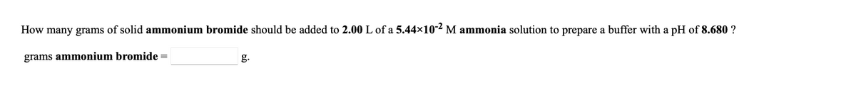 How many grams of solid ammonium bromide should be added to 2.00 L of a 5.44×102 M ammonia solution to prepare a buffer with a pH of 8.680 ?
grams ammonium bromide =
g.
