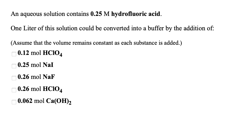 **Creating a Buffer Solution from Hydrofluoric Acid**

An aqueous solution contains **0.25 M hydrofluoric acid**.

## Objective:
Convert one liter of this solution into a buffer by adding an appropriate substance.

(Assume that the volume remains constant as each substance is added.)

### Choices for substances to add:
- [ ] **0.12 mol HClO₄**
- [ ] **0.25 mol NaI**
- [ ] **0.26 mol NaF**
- [ ] **0.26 mol HClO₄**
- [ ] **0.062 mol Ca(OH)₂**

### Explanation:
A buffer solution consists of a weak acid and its conjugate base or a weak base and its conjugate acid. In this context, you have **hydrofluoric acid (HF)**, which is a weak acid.

To form a buffer solution, you need to add a substance that will provide the conjugate base of HF, which is the fluoride ion (F⁻). 

Among the choices, **0.26 mol NaF** is the correct option because it will dissociate in water to provide F⁻ ions, thus forming a buffer with HF.