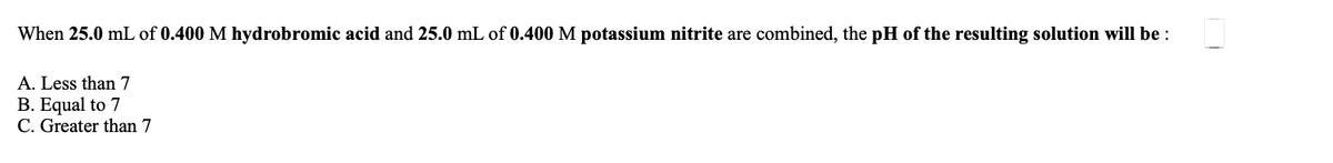 ### Acid-Base Reaction and pH Determination

When 25.0 mL of **0.400 M hydrobromic acid** and 25.0 mL of **0.400 M potassium nitrite** are combined, the **pH of the resulting solution** will be:

A. Less than 7  
B. Equal to 7  
C. Greater than 7  