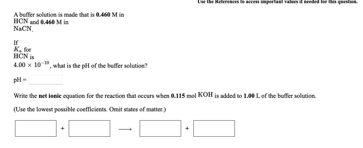 Use the References to access important values if needed for this question.
A buffer solution is made that is 0.460 M in
HCN and 0.460 M in
NaCN.
If
Ka for
HCN is
4.00 x 10-10
what is the pH of the buffer solution?
pH =
Write the net ionic equation for the reaction that occurs when 0.115 mol KOH is added to 1.00 L of the buffer solution.
(Use the lowest possible coefficients. Omit states of matter.)
+
