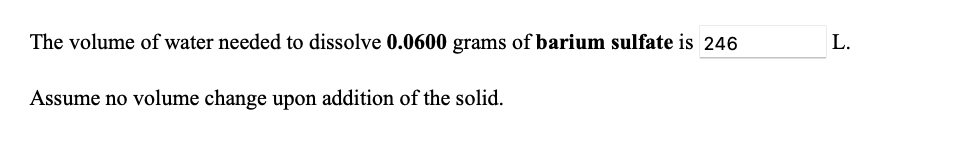 **Title: Calculation of Water Volume Needed to Dissolve Barium Sulfate**

**Content:**

The volume of water needed to dissolve 0.0600 grams of barium sulfate is 246 liters.

Assume no volume change upon the addition of the solid.

(Note: There were no graphs or diagrams provided in the given image.)