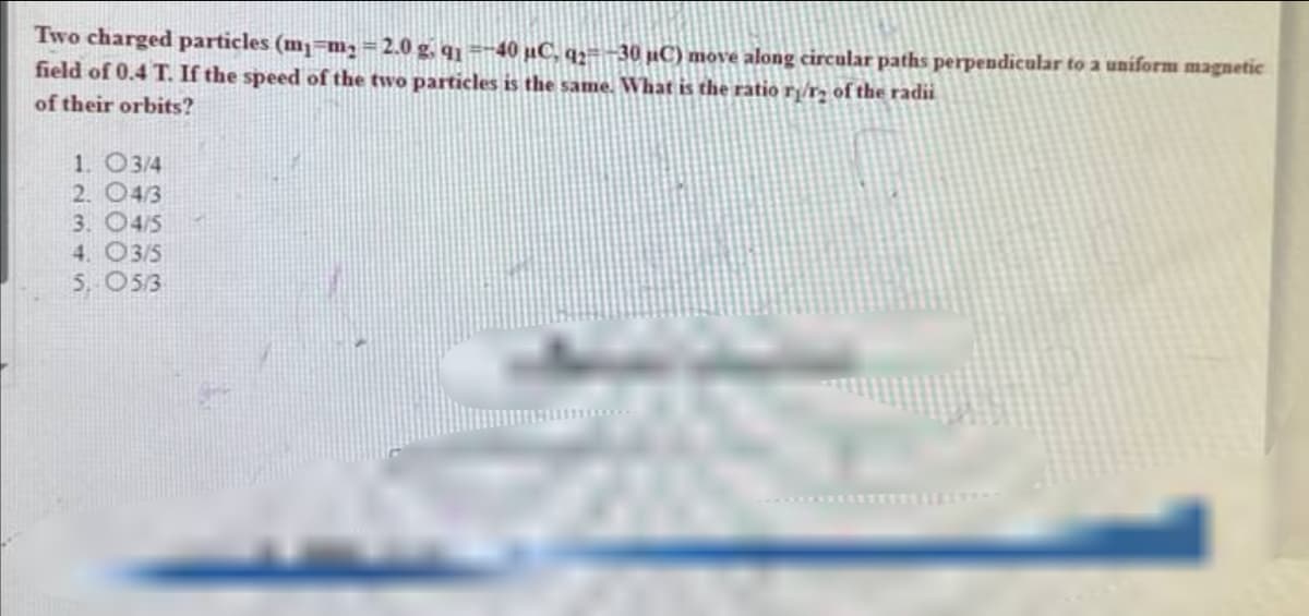 Two charged particles (m1=m₁ = 2.0 g, q₁ =-40 µC, q2=-30 μC) move along circular paths perpendicular to a uniform magnetic
field of 0.4 T. If the speed of the two particles is the same. What is the ratio ri/r2 of the radii
of their orbits?
1. O3/4
2. 04/3
3. 4/5
4. O3/5
5. 05/3