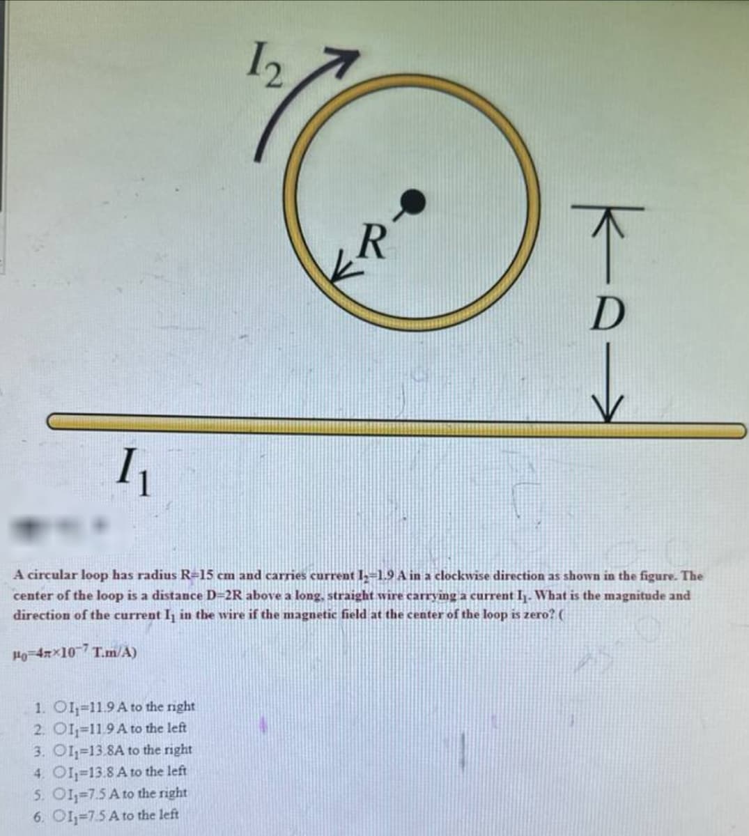 I₁
12
R
A circular loop has radius R-15 cm and carries current 12-1.9 A in a clockwise direction as shown in the figure. The
center of the loop is a distance D=2R above a long, straight wire carrying a current I. What is the magnitude and
direction of the current I₁ in the wire if the magnetic field at the center of the loop is zero? (
Ho=4x×107 T.m/A)
1. OI-11.9 A to the right
2. O11-11.9 A to the left
3. O11-13.8A to the right
4. OI-13.8 A to the left
5. O11-7.5 A to the right
6. OI-7.5 A to the left