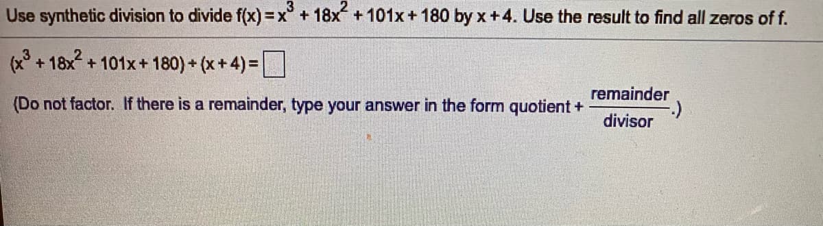 Use synthetic division to divide f(x) =x°+18x +101x+ 180 by x+4. Use the result to find all zeros of f.
(x + 18x + 101x+ 180) + (x+4) =
%3D
remainder
(Do not factor. If there is a remainder, type your answer in the form quotient +
divisor
