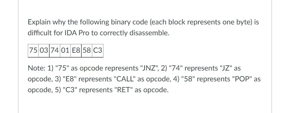 Explain why the following binary code (each block represents one byte) is
difficult for IDA Pro to correctly disassemble.
75 03 74 01 E8 58 C3
Note: 1) "75" as opcode represents "JNZ", 2) "74" represents "JZ" as
opcode, 3) "E8" represents "CALL" as opcode, 4) "58" represents "POP" as
opcode, 5) "C3" represents "RET" as opcode.
