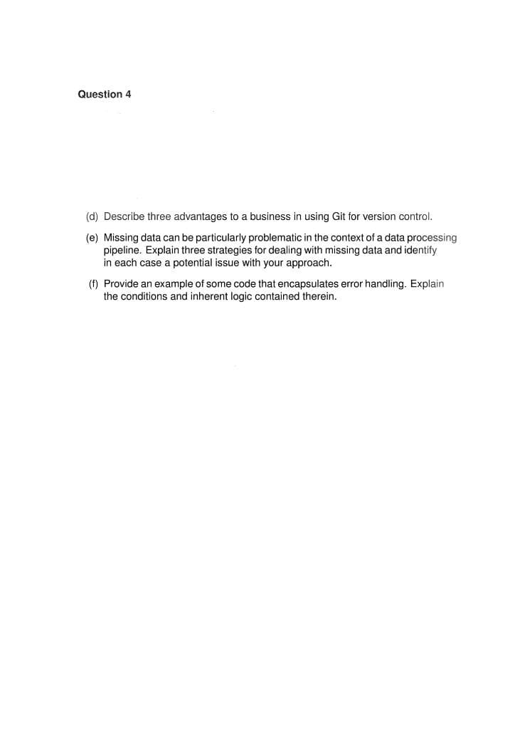 Question 4
(d) Describe three advantages to a business in using Git for version control.
(e) Missing data can be particularly problematic in the context of a data processing
pipeline. Explain three strategies for dealing with missing data and identify
in each case a potential issue with your approach.
(f) Provide an example of some code that encapsulates error handling. Explain
the conditions and inherent logic contained therein.
