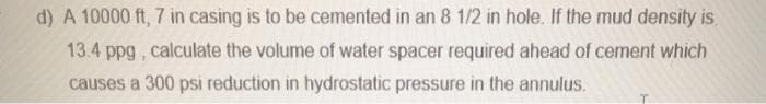 d) A 10000 ft, 7 in casing is to be cemented in an 8 1/2 in hole. If the mud density is,
13.4 ppg , calculate the volume of water spacer required ahead of cement which
causes a 300 psi reduction in hydrostatic pressure in the annulus.
