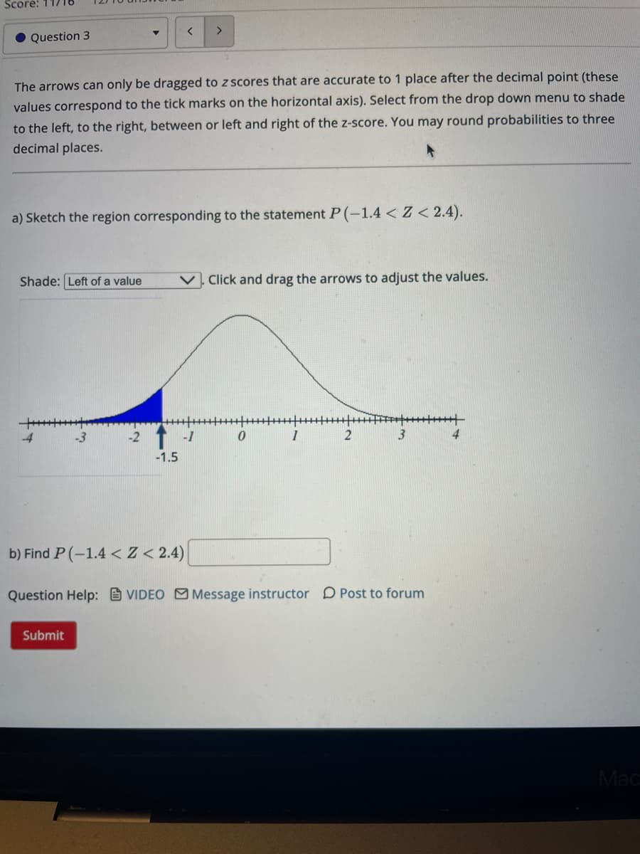 Score: 11/18
● Question 3
The arrows can only be dragged to z scores that are accurate to 1 place after the decimal point (these
values correspond to the tick marks on the horizontal axis). Select from the drop down menu to shade
to the left, to the right, between or left and right of the z-score. You may round probabilities to three
decimal places.
< >
a) Sketch the region corresponding to the statement P(-1.4 < Z <2.4).
Shade: Left of a value
Submit
Click and drag the arrows to adjust the values.
/****/****|****|****|-***|****||
1
T-1
-1.5
0
2
3
b) Find P(-1.4 < Z < 2.4)
Question Help: VIDEO Message instructor Post to forum
+
4
Mac