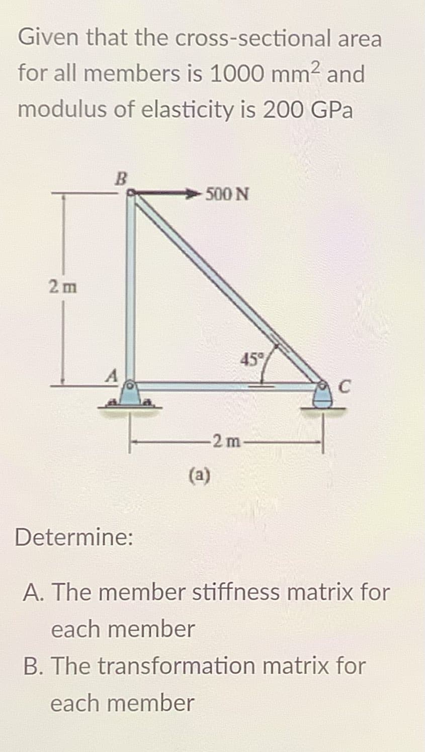 Given that the cross-sectional area
for all members is 1000 mm² and
modulus of elasticity is 200 GPa
2m
B
Determine:
-500 N
45°
-2m-
(a)
C
A. The member stiffness matrix for
each member
B. The transformation matrix for
each member