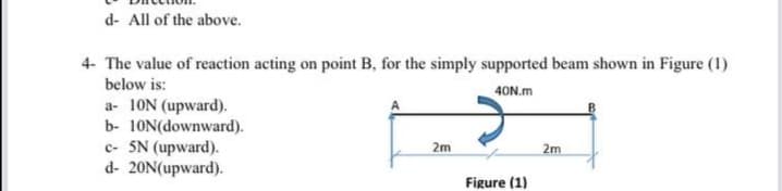 d- All of the above.
4- The value of reaction acting on point B, for the simply supported beam shown in Figure (1)
below is:
40N.m
a- 10N (upward).
b- 10N(downward).
c- 5N (upward).
d- 20N(upward).
2m
2m
Figure (1)
