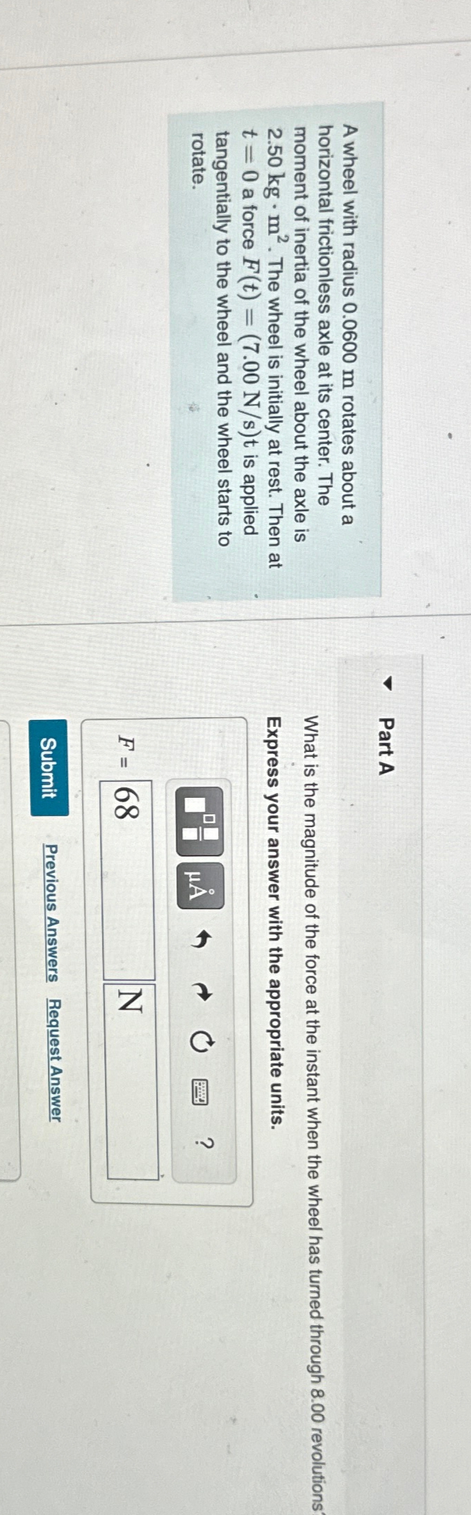 A wheel with radius 0.0600 m rotates about a
horizontal frictionless axle at its center. The
moment of inertia of the wheel about the axle is
2.50 kg. m². The wheel is initially at rest. Then at
t = 0 a force F(t) = (7.00 N/s)t is applied
tangentially to the wheel and the wheel starts to
rotate.
Part A
What is the magnitude of the force at the instant when the wheel has turned through 8.00 revolutions
Express your answer with the appropriate units.
?
ΜΑ
F= 68
N
Submit
Previous Answers Request Answer