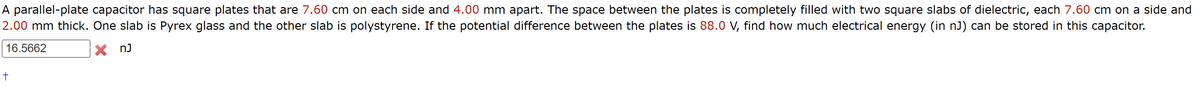 A parallel-plate capacitor has square plates that are 7.60 cm on each side and 4.00 mm apart. The space between the plates is completely filled with two square slabs of dielectric, each 7.60 cm on a side and
2.00 mm thick. One slab is Pyrex glass and the other slab is polystyrene. If the potential difference between the plates is 88.0 V, find how much electrical energy (in nJ) can be stored in this capacitor.
16.5662
× nj
